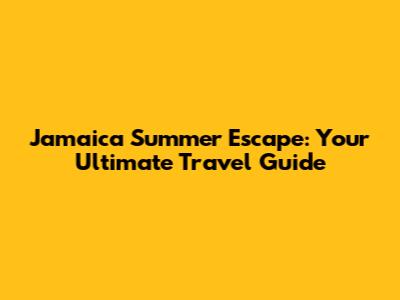 Jamaica Summer Escape: Your Ultimate Travel Guide