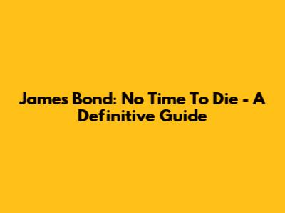 James Bond: No Time To Die - A Definitive Guide