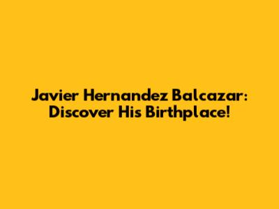 Javier Hernandez Balcazar: Discover His Birthplace!