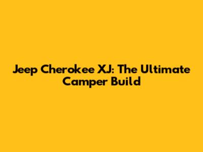 Jeep Cherokee XJ: The Ultimate Camper Build