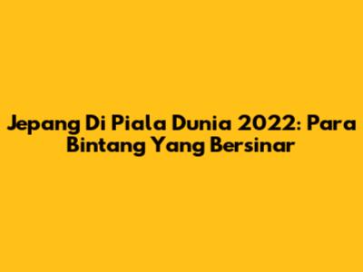 Jepang Di Piala Dunia 2022: Para Bintang Yang Bersinar