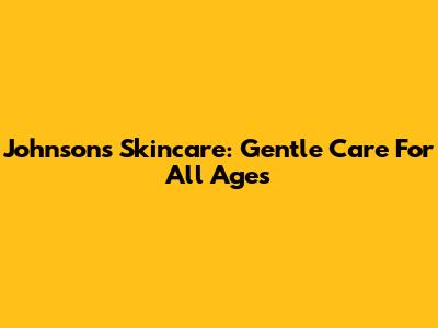 Johnson's Skincare: Gentle Care For All Ages