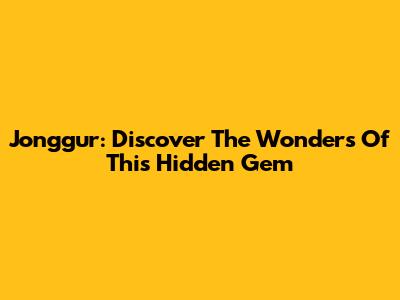 Jonggur: Discover The Wonders Of This Hidden Gem