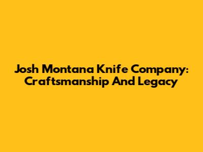 Josh Montana Knife Company: Craftsmanship And Legacy