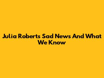 Julia Roberts' Sad News And What We Know
