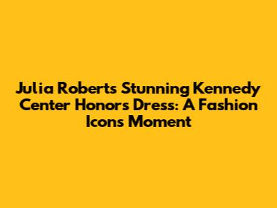 Julia Roberts' Stunning Kennedy Center Honors Dress: A Fashion Icon's Moment