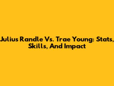 Julius Randle Vs. Trae Young: Stats, Skills, And Impact
