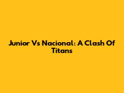 Junior Vs Nacional: A Clash Of Titans