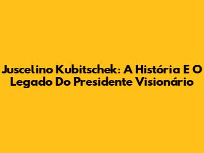 Juscelino Kubitschek: A História E O Legado Do Presidente Visionário