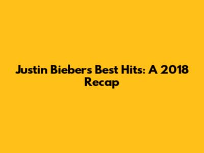 Justin Bieber's Best Hits: A 2018 Recap