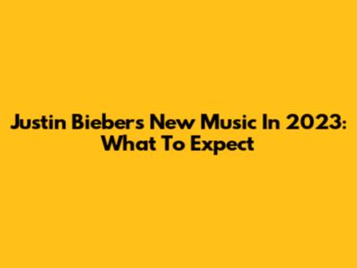 Justin Bieber's New Music In 2023: What To Expect
