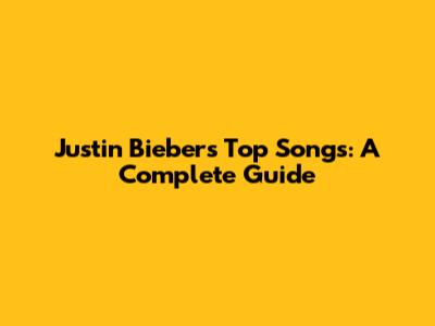 Justin Bieber's Top Songs: A Complete Guide