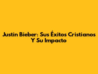 Justin Bieber: Sus Éxitos Cristianos Y Su Impacto