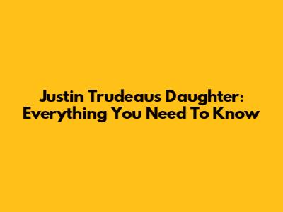 Justin Trudeau's Daughter: Everything You Need To Know