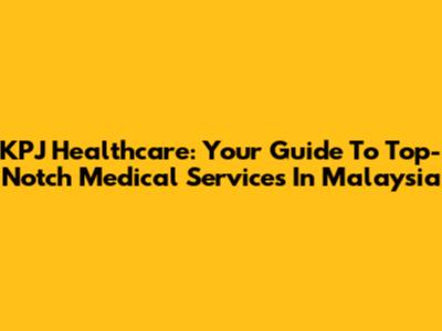 KPJ Healthcare: Your Guide To Top-Notch Medical Services In Malaysia