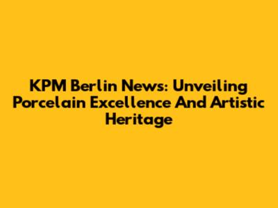 KPM Berlin News: Unveiling Porcelain Excellence And Artistic Heritage