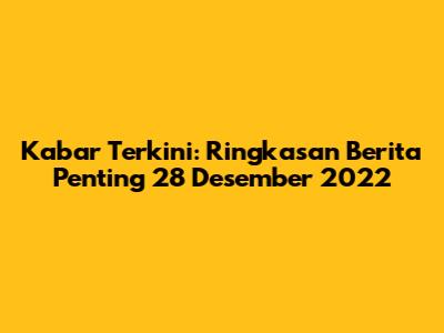 Kabar Terkini: Ringkasan Berita Penting 28 Desember 2022