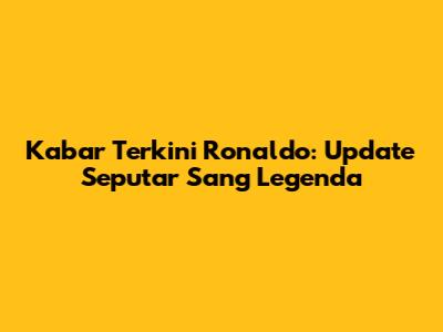 Kabar Terkini Ronaldo: Update Seputar Sang Legenda