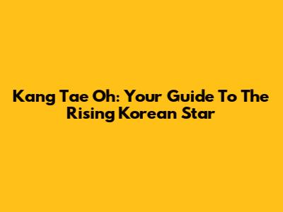 Kang Tae Oh: Your Guide To The Rising Korean Star