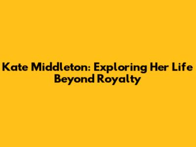 Kate Middleton: Exploring Her Life Beyond Royalty