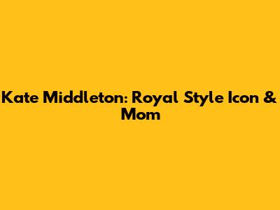 Kate Middleton: Royal Style Icon & Mom