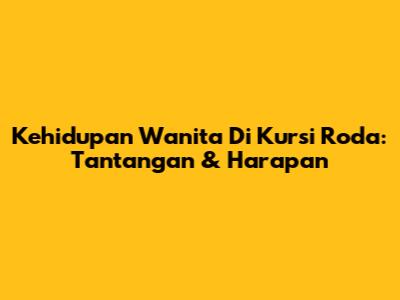 Kehidupan Wanita Di Kursi Roda: Tantangan & Harapan