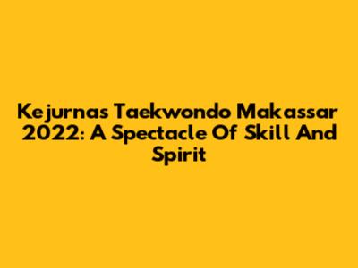 Kejurnas Taekwondo Makassar 2022: A Spectacle Of Skill And Spirit