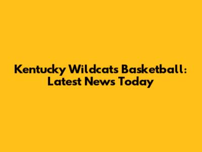 Kentucky Wildcats Basketball: Latest News Today