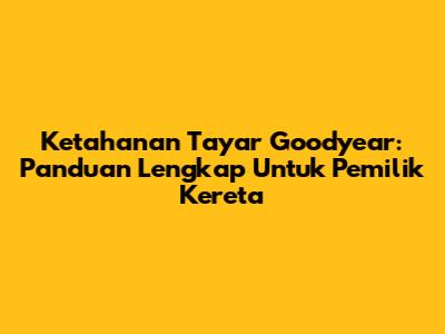 Ketahanan Tayar Goodyear: Panduan Lengkap Untuk Pemilik Kereta