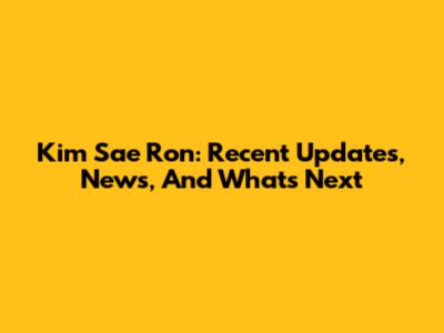 Kim Sae Ron: Recent Updates, News, And What's Next