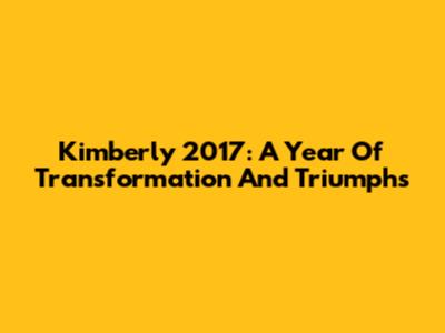 Kimberly 2017: A Year Of Transformation And Triumphs
