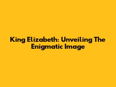 King Elizabeth: Unveiling The Enigmatic Image