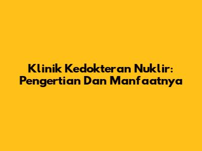 Klinik Kedokteran Nuklir: Pengertian Dan Manfaatnya