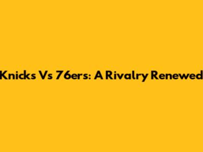 Knicks Vs 76ers: A Rivalry Renewed