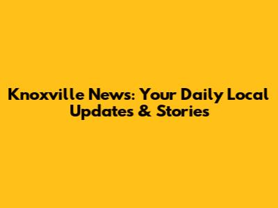 Knoxville News: Your Daily Local Updates & Stories