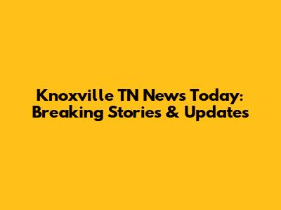 Knoxville TN News Today: Breaking Stories & Updates