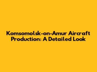 Komsomolsk-on-Amur Aircraft Production: A Detailed Look