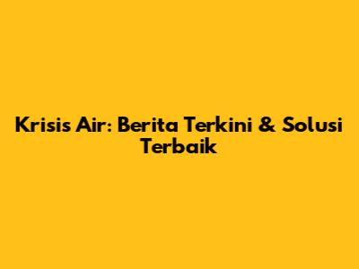 Krisis Air: Berita Terkini & Solusi Terbaik