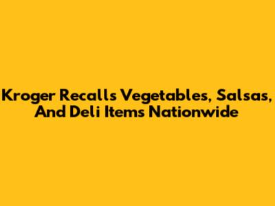 Kroger Recalls Vegetables, Salsas, And Deli Items Nationwide