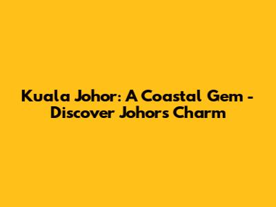 Kuala Johor: A Coastal Gem - Discover Johor's Charm