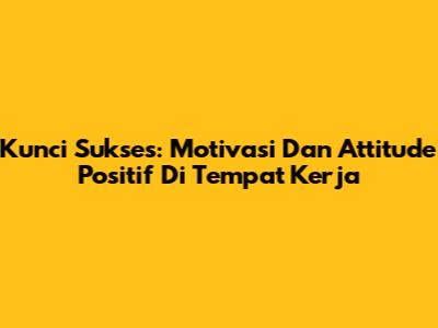 Kunci Sukses: Motivasi Dan Attitude Positif Di Tempat Kerja