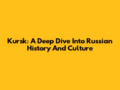 Kursk: A Deep Dive Into Russian History And Culture