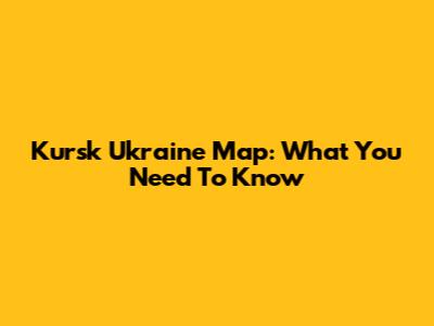 Kursk Ukraine Map: What You Need To Know