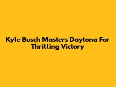 Kyle Busch Masters Daytona For Thrilling Victory