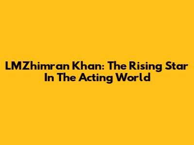LMZhimran Khan: The Rising Star In The Acting World