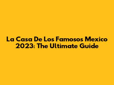 La Casa De Los Famosos Mexico 2023: The Ultimate Guide