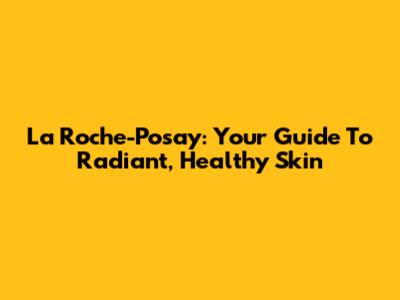 La Roche-Posay: Your Guide To Radiant, Healthy Skin