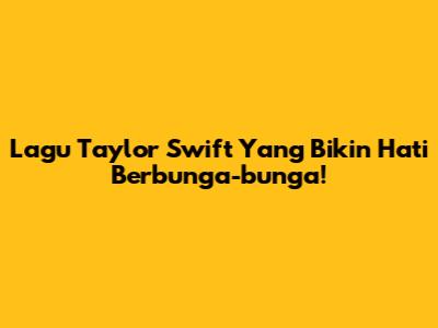 Lagu Taylor Swift Yang Bikin Hati Berbunga-bunga!