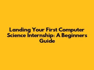 Landing Your First Computer Science Internship: A Beginner's Guide