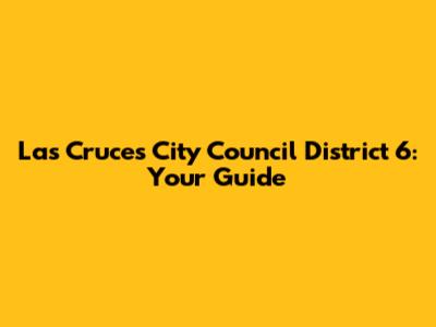 Las Cruces City Council District 6: Your Guide